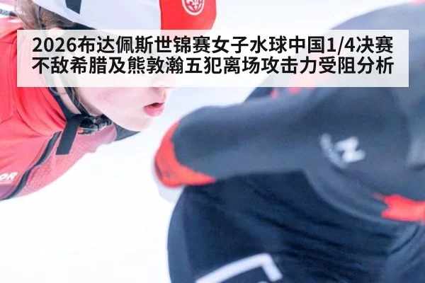 2026布达佩斯世锦赛女子水球中国1/4决赛不敌希腊及熊敦瀚五犯离场攻击力受阻分析