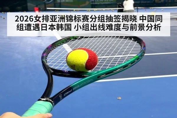 2026女排亚洲锦标赛分组抽签揭晓 中国同组遭遇日本韩国 小组出线难度与前景分析