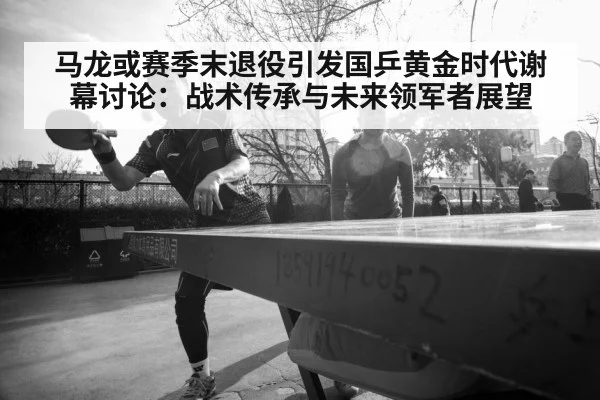 马龙或赛季末退役引发国乒黄金时代谢幕讨论：战术传承与未来领军者展望